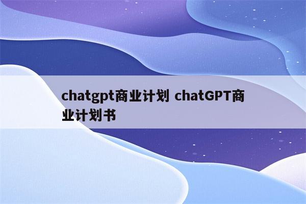 chatgpt商业计划 chatGPT商业计划书