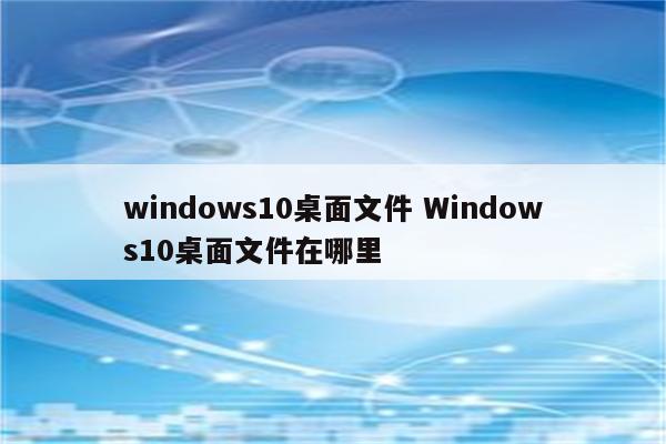 windows10桌面文件 Windows10桌面文件在哪里