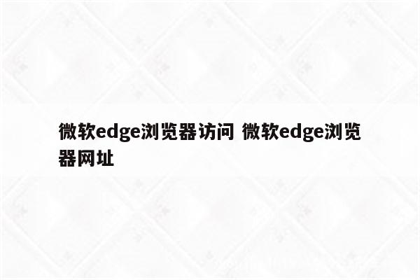 微软edge浏览器访问 微软edge浏览器网址