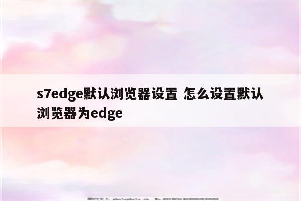 s7edge默认浏览器设置 怎么设置默认浏览器为edge