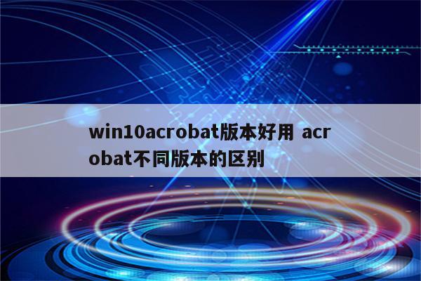 win10acrobat版本好用 acrobat不同版本的区别