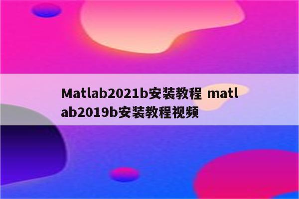 Matlab2021b安装教程 matlab2019b安装教程视频