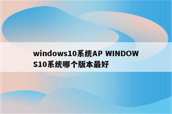 windows10系统AP WINDOWS10系统哪个版本最好