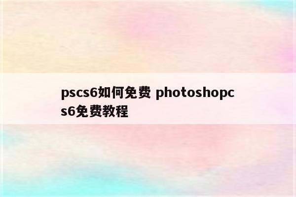 pscs6如何免费 photoshopcs6免费教程