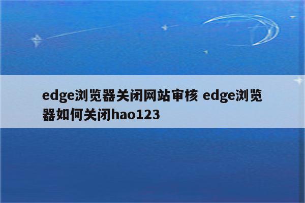 edge浏览器关闭网站审核 edge浏览器如何关闭hao123