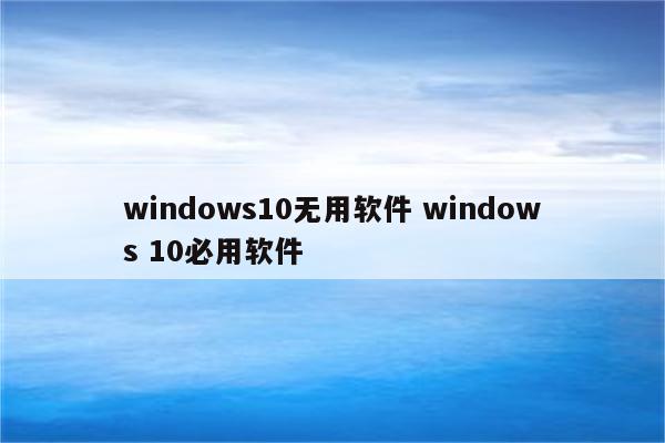 windows10无用软件 windows 10必用软件