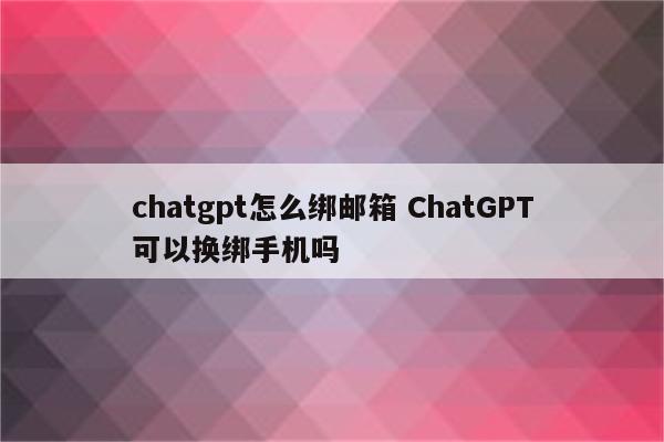 chatgpt怎么绑邮箱 ChatGPT可以换绑手机吗