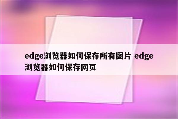 edge浏览器如何保存所有图片 edge浏览器如何保存网页