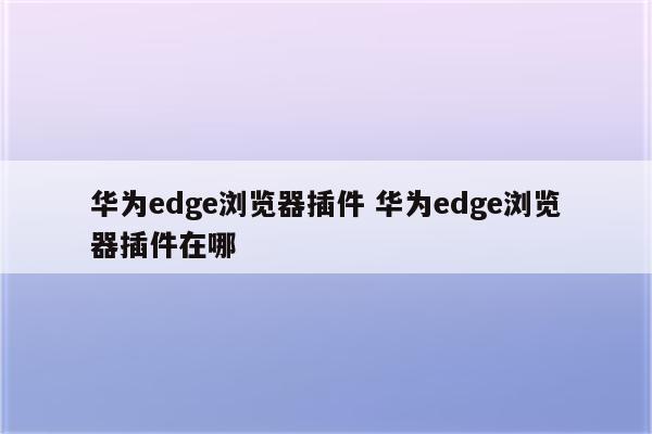 华为edge浏览器插件 华为edge浏览器插件在哪