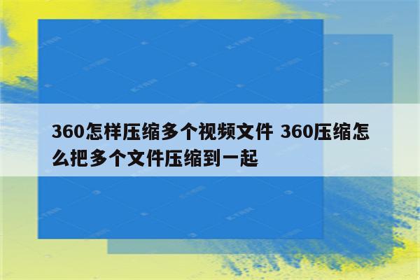 360怎样压缩多个视频文件 360压缩怎么把多个文件压缩到一起