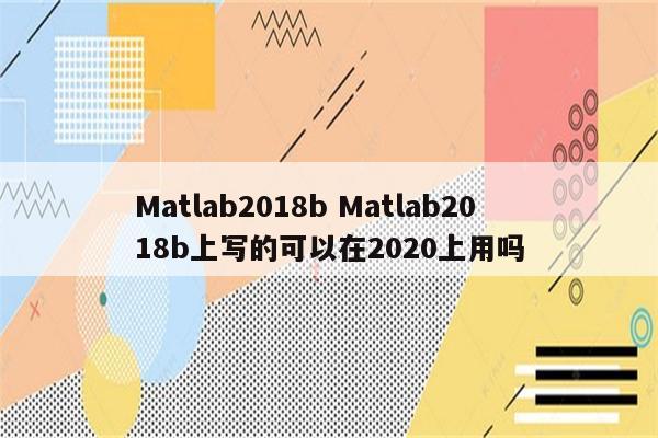 Matlab2018b Matlab2018b上写的可以在2020上用吗