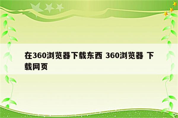 在360浏览器下载东西 360浏览器 下载网页