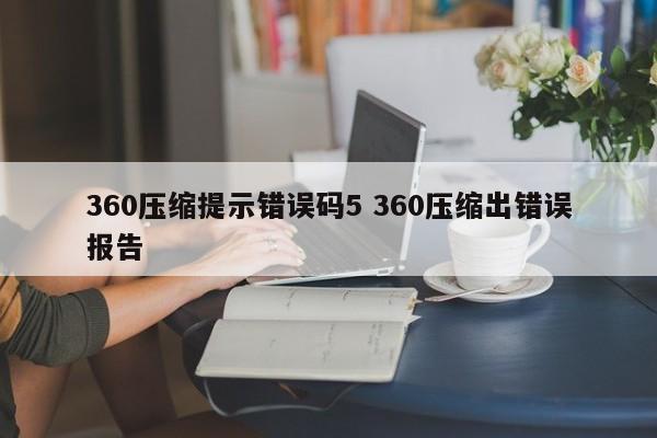 360压缩提示错误码5 360压缩出错误报告