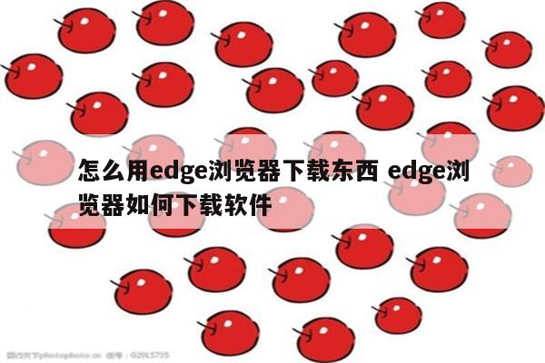 怎么用edge浏览器下载东西 edge浏览器如何下载软件