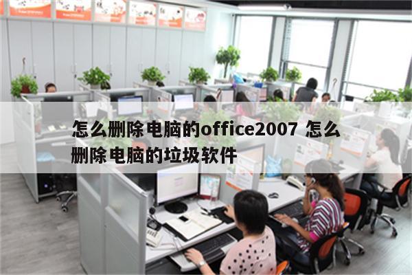 怎么删除电脑的office2007 怎么删除电脑的垃圾软件