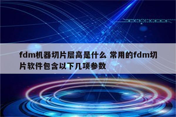 fdm机器切片层高是什么 常用的fdm切片软件包含以下几项参数