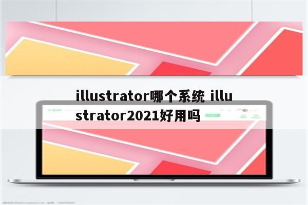 illustrator哪个系统 illustrator2021好用吗