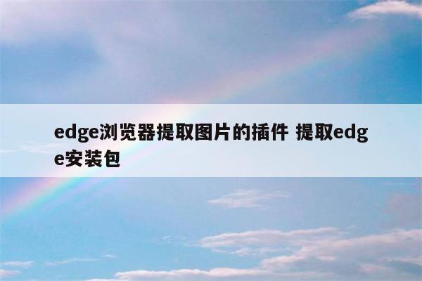 edge浏览器提取图片的插件 提取edge安装包