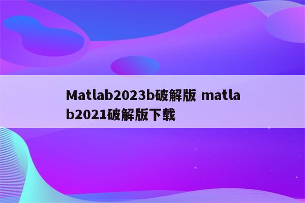 Matlab2023b破解版 matlab2021破解版下载