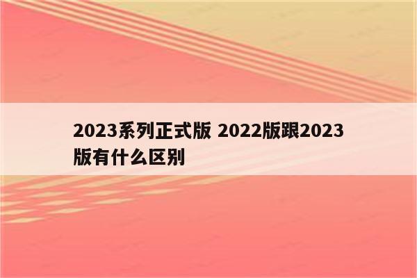 2023系列正式版 2022版跟2023版有什么区别