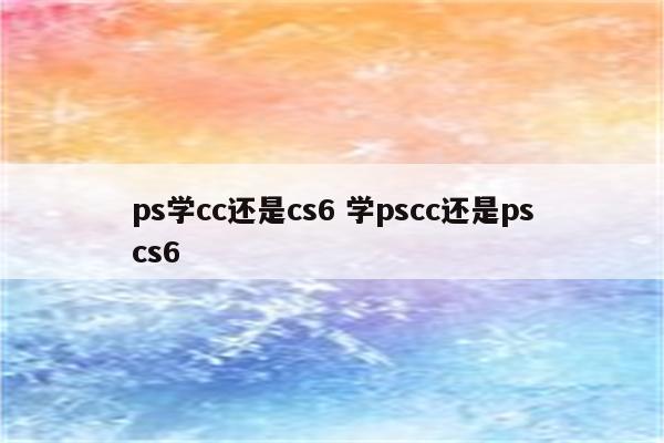 ps学cc还是cs6 学pscc还是pscs6