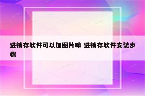 进销存软件可以加图片嘛 进销存软件安装步骤