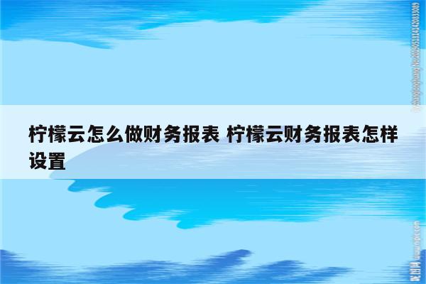 柠檬云怎么做财务报表 柠檬云财务报表怎样设置