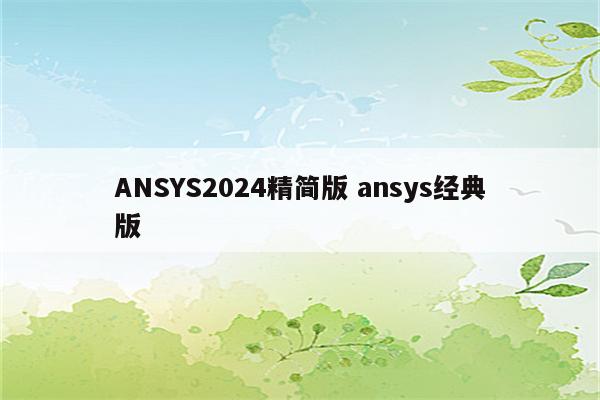 ANSYS2024精简版 ansys经典版