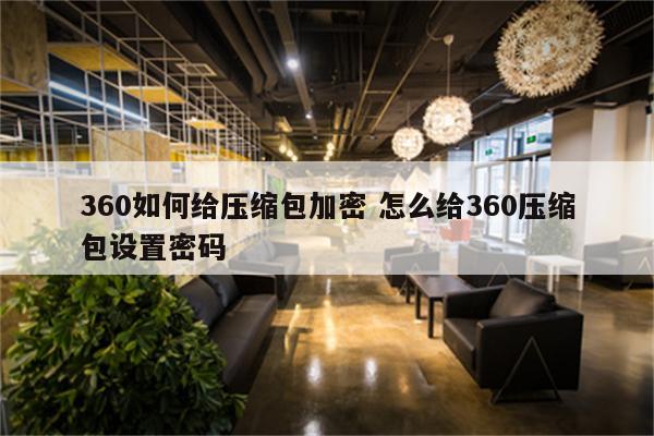 360如何给压缩包加密 怎么给360压缩包设置密码