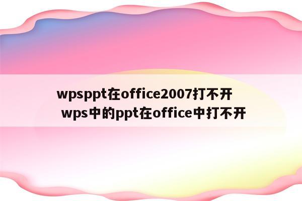 wpsppt在office2007打不开 wps中的ppt在office中打不开