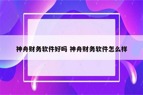 神舟财务软件好吗 神舟财务软件怎么样