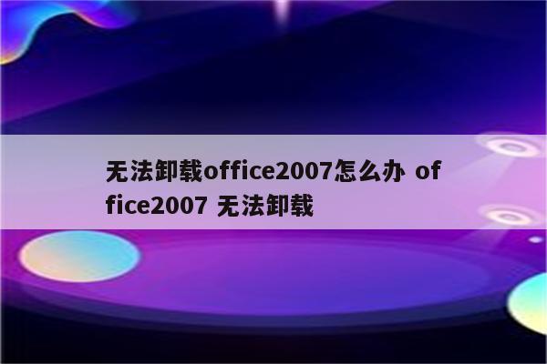 无法卸载office2007怎么办 office2007 无法卸载