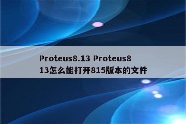 Proteus8.13 Proteus813怎么能打开815版本的文件