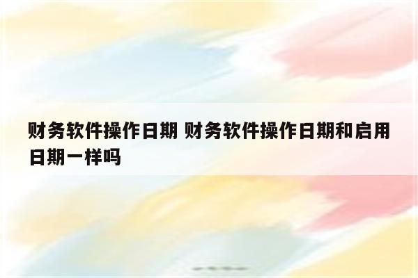 财务软件操作日期 财务软件操作日期和启用日期一样吗