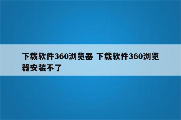 下载软件360浏览器 下载软件360浏览器安装不了