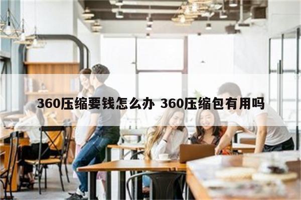 360压缩要钱怎么办 360压缩包有用吗