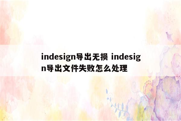 indesign导出无损 indesign导出文件失败怎么处理