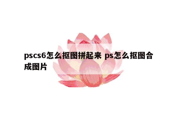 pscs6怎么抠图拼起来 ps怎么抠图合成图片