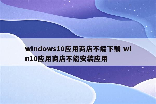 windows10应用商店不能下载 win10应用商店不能安装应用