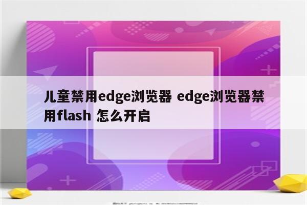 儿童禁用edge浏览器 edge浏览器禁用flash 怎么开启