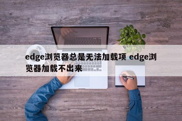 edge浏览器总是无法加载项 edge浏览器加载不出来