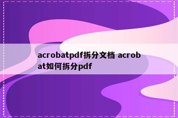 acrobatpdf拆分文档 acrobat如何拆分pdf