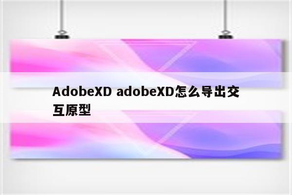 AdobeXD adobeXD怎么导出交互原型