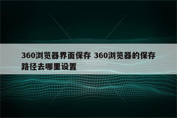 360浏览器界面保存 360浏览器的保存路径去哪里设置