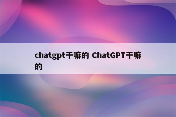 chatgpt干嘛的 ChatGPT干嘛的