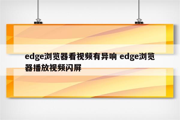 edge浏览器看视频有异响 edge浏览器播放视频闪屏