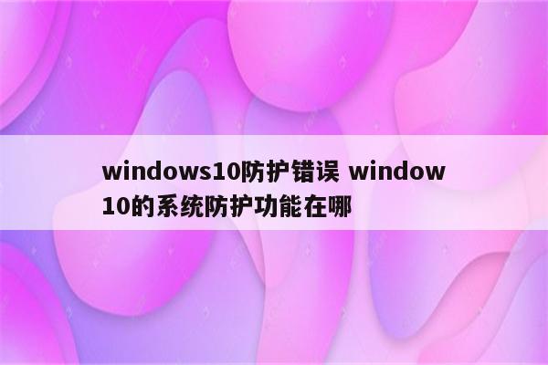 windows10防护错误 window10的系统防护功能在哪