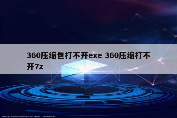 360压缩包打不开exe 360压缩打不开7z