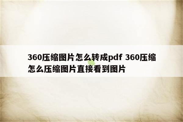 360压缩图片怎么转成pdf 360压缩怎么压缩图片直接看到图片