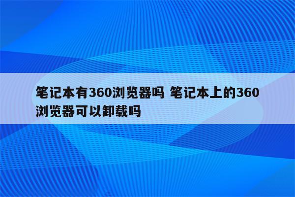 笔记本有360浏览器吗 笔记本上的360浏览器可以卸载吗